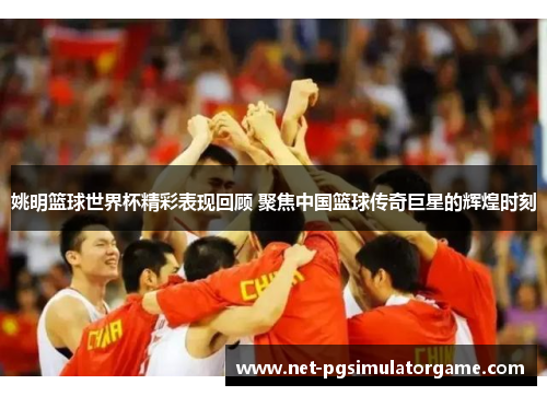 姚明篮球世界杯精彩表现回顾 聚焦中国篮球传奇巨星的辉煌时刻
