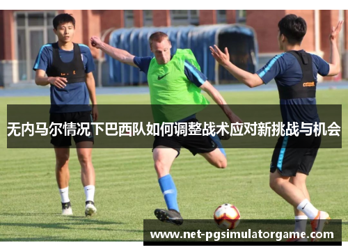 无内马尔情况下巴西队如何调整战术应对新挑战与机会