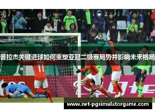 普拉杰关键进球如何重塑亚冠二级赛局势并影响未来格局