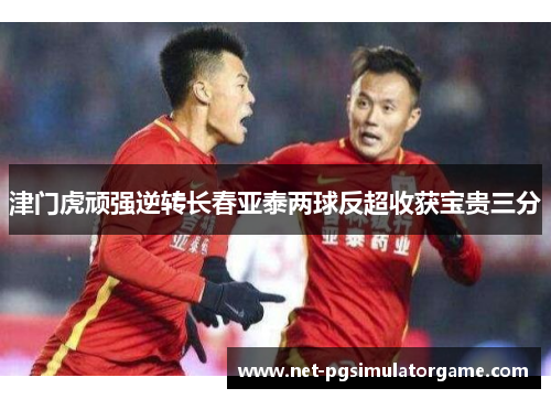 津门虎顽强逆转长春亚泰两球反超收获宝贵三分
