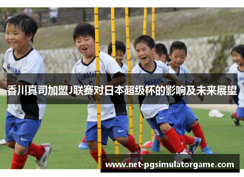 香川真司加盟J联赛对日本超级杯的影响及未来展望