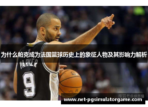 为什么帕克成为法国篮球历史上的象征人物及其影响力解析
