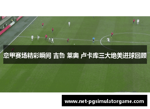 意甲赛场精彩瞬间 吉鲁 莱奥 卢卡库三大绝美进球回顾