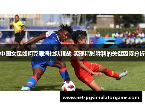 中国女足如何克服海地队挑战 实现精彩胜利的关键因素分析