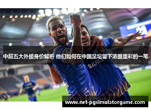 中超五大外援身价解析 他们如何在中国足坛留下浓墨重彩的一笔