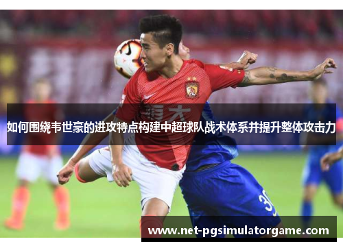 如何围绕韦世豪的进攻特点构建中超球队战术体系并提升整体攻击力