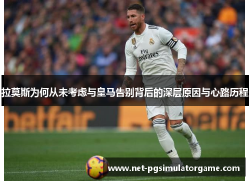 拉莫斯为何从未考虑与皇马告别背后的深层原因与心路历程