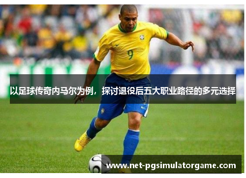 以足球传奇内马尔为例，探讨退役后五大职业路径的多元选择