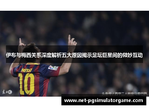 伊布与梅西关系深度解析五大原因揭示足坛巨星间的微妙互动