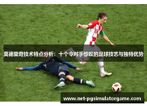 莫德里奇技术特点分析：十个令对手惊叹的足球技艺与独特优势