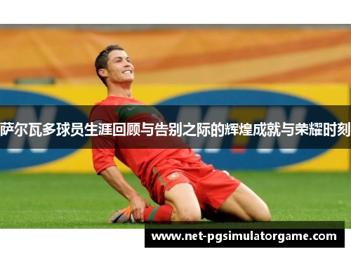 萨尔瓦多球员生涯回顾与告别之际的辉煌成就与荣耀时刻