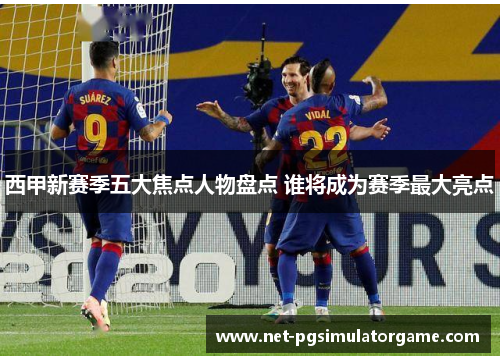 西甲新赛季五大焦点人物盘点 谁将成为赛季最大亮点
