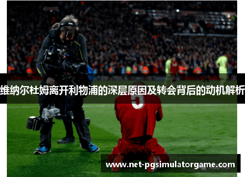 维纳尔杜姆离开利物浦的深层原因及转会背后的动机解析